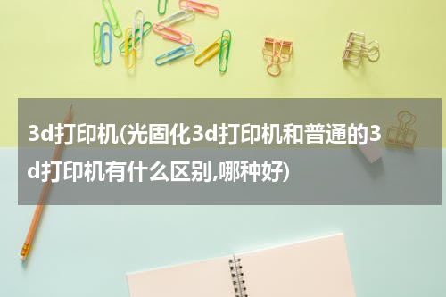 3d打印机(光固化3d打印机和普通的3d打印机有什么区别,哪种好)