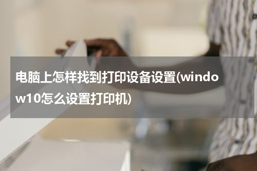 电脑上怎样找到打印设备设置(window10怎么设置打印机)