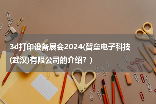 3d打印设备展会2024(智垒电子科技(武汉)有限公司的介绍？)