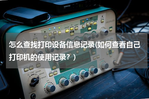 怎么查找打印设备信息记录(如何查看自己打印机的使用记录？)