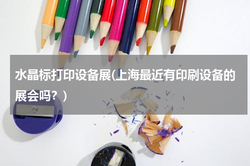 水晶标打印设备展(上海最近有印刷设备的展会吗？)