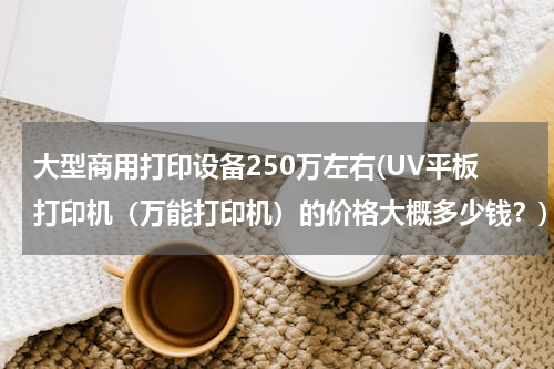 大型商用打印设备250万左右(UV平板打印机（万能打印机）的价格大概多少钱？)
