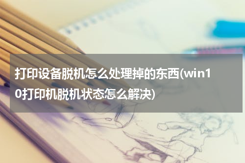 打印设备脱机怎么处理掉的东西(win10打印机脱机状态怎么解决)
