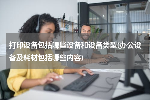 打印设备包括哪些设备和设备类型(办公设备及耗材包括哪些内容)