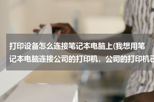 打印设备怎么连接笔记本电脑上(我想用笔记本电脑连接公司的打印机，公司的打印机已经连接了一台台式电脑了，我要怎么连接？Win7的系统)