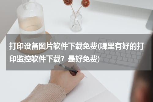 打印设备图片软件下载免费(哪里有好的打印监控软件下载？最好免费)