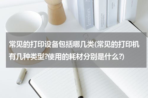 常见的打印设备包括哪几类(常见的打印机有几种类型?使用的耗材分别是什么?)
