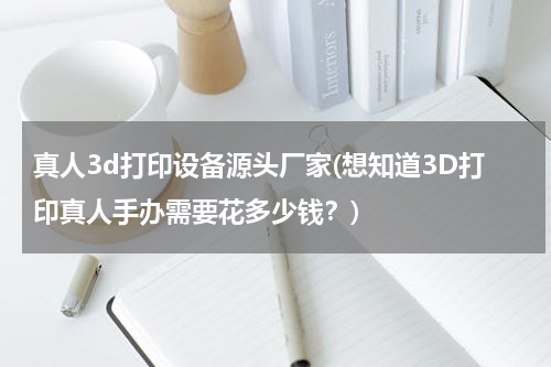 真人3d打印设备源头厂家(想知道3D打印真人手办需要花多少钱？)