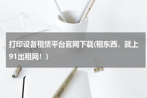 打印设备租赁平台官网下载(租东西，就上91出租网！)