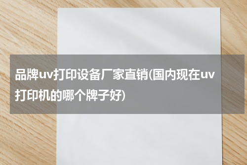 品牌uv打印设备厂家直销(国内现在uv打印机的哪个牌子好)