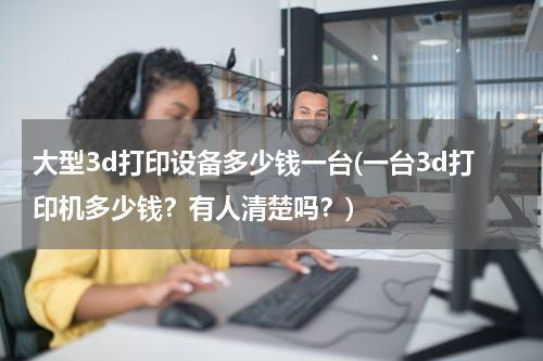 大型3d打印设备多少钱一台(一台3d打印机多少钱？有人清楚吗？)