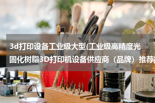 3d打印设备工业级大型(工业级高精度光固化树脂3D打印机设备供应商（品牌）推荐排行)