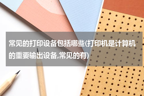 常见的打印设备包括哪些(打印机是计算机的重要输出设备,常见的有)