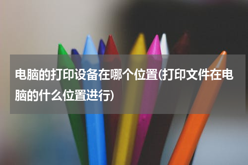 电脑的打印设备在哪个位置(打印文件在电脑的什么位置进行)