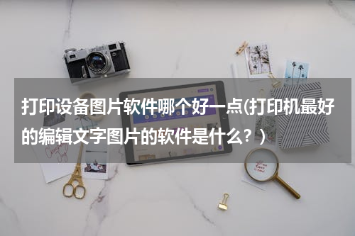 打印设备图片软件哪个好一点(打印机最好的编辑文字图片的软件是什么？)