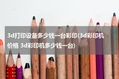 3d打印设备多少钱一台彩印(3d彩印机价格 3d彩印机多少钱一台)