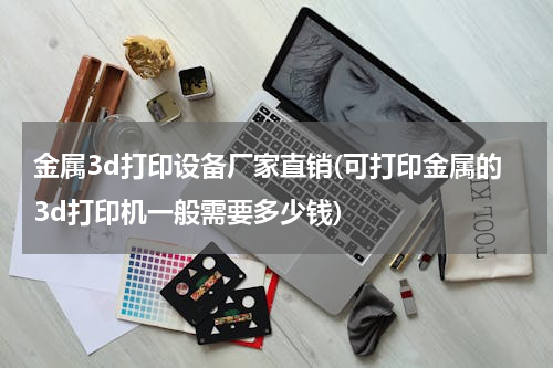 金属3d打印设备厂家直销(可打印金属的3d打印机一般需要多少钱)