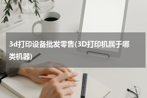 3d打印设备批发零售(3D打印机属于哪类机器)