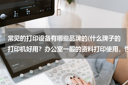 常见的打印设备有哪些品牌的(什么牌子的打印机好用？办公室一般的资料打印使用，性价比高，后期耗材要低，请高手给推荐推荐~谢谢！)