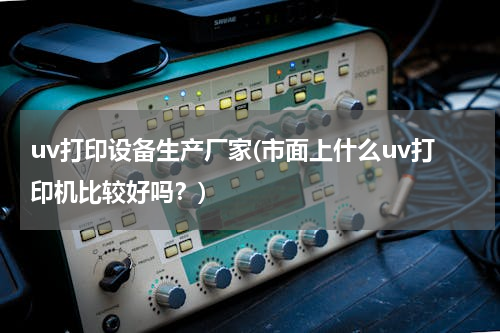 uv打印设备生产厂家(市面上什么uv打印机比较好吗？)