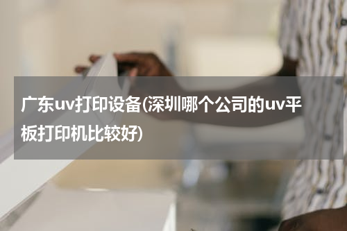 广东uv打印设备(深圳哪个公司的uv平板打印机比较好)