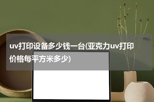 uv打印设备多少钱一台(亚克力uv打印价格每平方米多少)