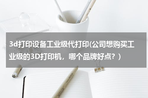 3d打印设备工业级代打印(公司想购买工业级的3D打印机，哪个品牌好点？)