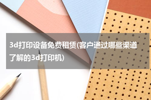 3d打印设备免费租赁(客户通过哪些渠道了解的3d打印机)