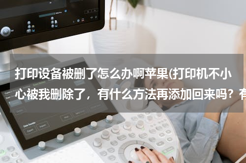 打印设备被删了怎么办啊苹果(打印机不小心被我删除了，有什么方法再添加回来吗？有用就设为满意答案)