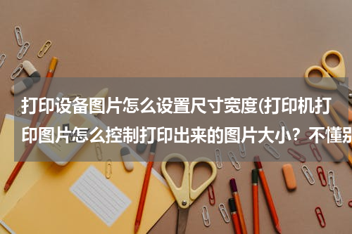 打印设备图片怎么设置尺寸宽度(打印机打印图片怎么控制打印出来的图片大小？不懂别回答)