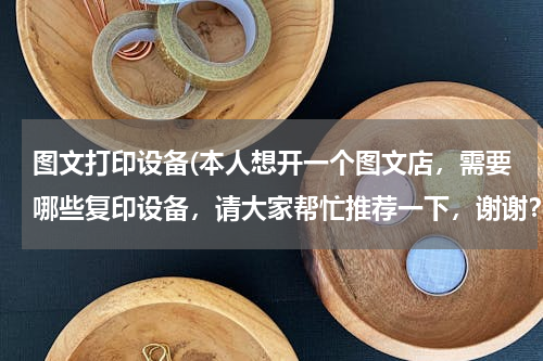 图文打印设备(本人想开一个图文店，需要哪些复印设备，请大家帮忙推荐一下，谢谢？)