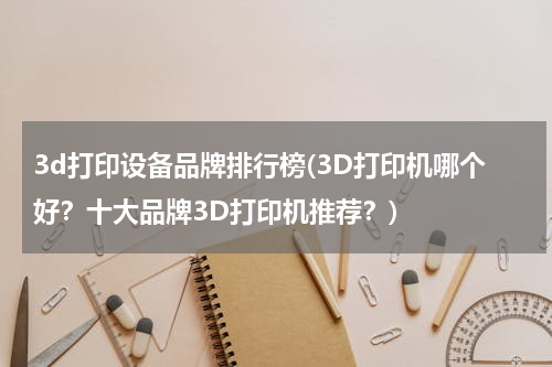 3d打印设备品牌排行榜(3D打印机哪个好？十大品牌3D打印机推荐？)