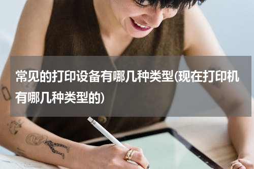常见的打印设备有哪几种类型(现在打印机有哪几种类型的)