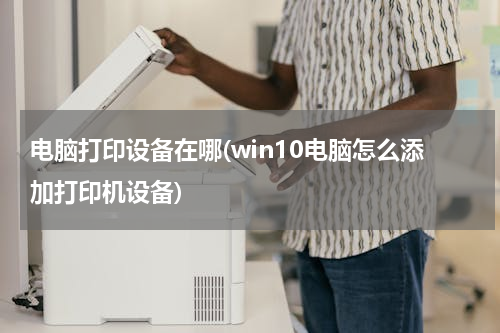 电脑打印设备在哪(win10电脑怎么添加打印机设备)