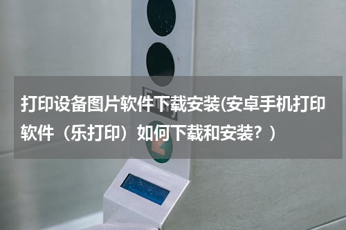 打印设备图片软件下载安装(安卓手机打印软件（乐打印）如何下载和安装？)