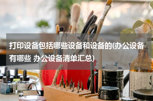 打印设备包括哪些设备和设备的(办公设备有哪些 办公设备清单汇总)