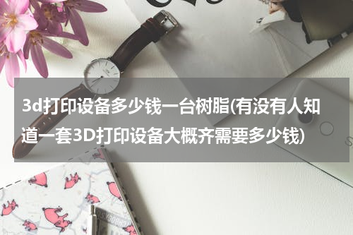 3d打印设备多少钱一台树脂(有没有人知道一套3D打印设备大概齐需要多少钱)