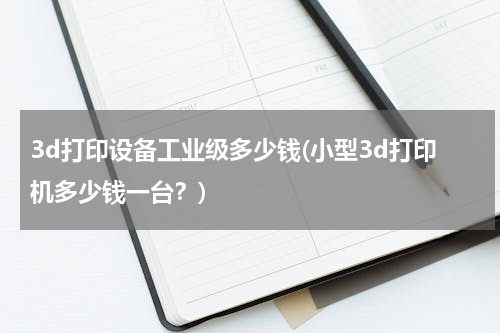 3d打印设备工业级多少钱(小型3d打印机多少钱一台？)