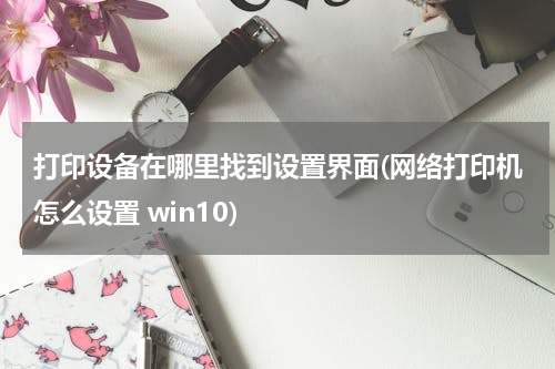 打印设备在哪里找到设置界面(网络打印机怎么设置 win10)
