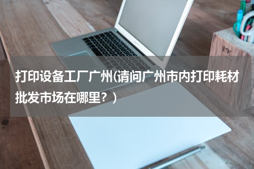 打印设备工厂广州(请问广州市内打印耗材批发市场在哪里？)