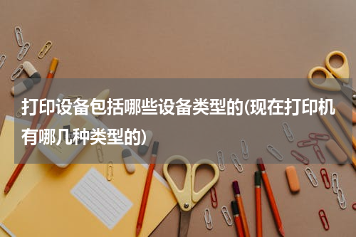 打印设备包括哪些设备类型的(现在打印机有哪几种类型的)