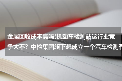 金属回收成本高吗(机动车检测站这行业竞争大不？中检集团旗下想成立一个汽车检测有限公司。有发展前途吗？)