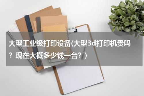 大型工业级打印设备(大型3d打印机贵吗？现在大概多少钱一台？)