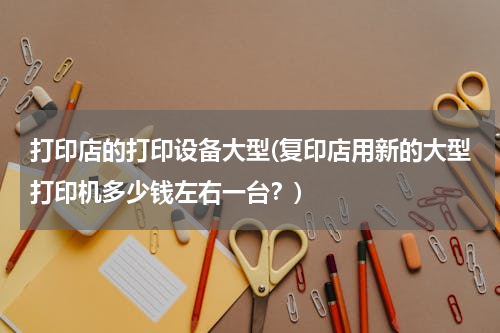 打印店的打印设备大型(复印店用新的大型打印机多少钱左右一台？)