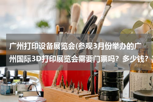广州打印设备展览会(参观3月份举办的广州国际3D打印展览会需要门票吗？多少钱？)