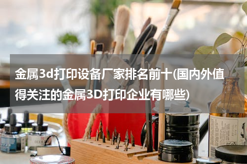 金属3d打印设备厂家排名前十(国内外值得关注的金属3D打印企业有哪些)