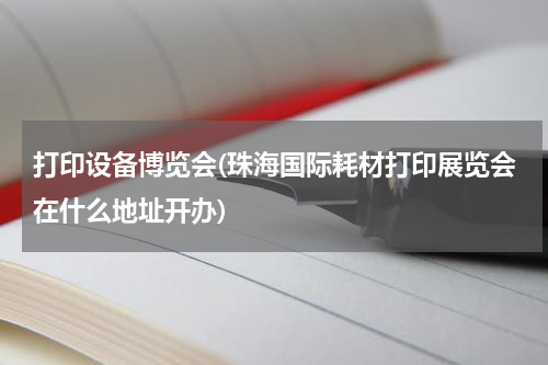 打印设备博览会(珠海国际耗材打印展览会在什么地址开办)
