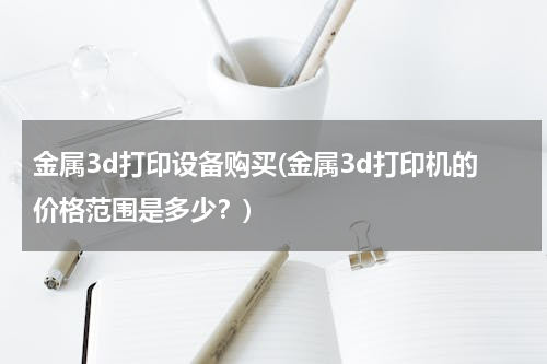 金属3d打印设备购买(金属3d打印机的价格范围是多少？)