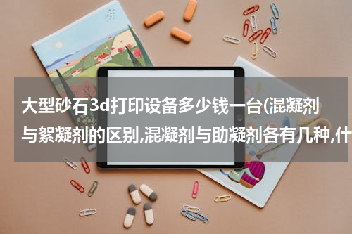 大型砂石3d打印设备多少钱一台(混凝剂与絮凝剂的区别,混凝剂与助凝剂各有几种,什么情况下加助凝剂？)