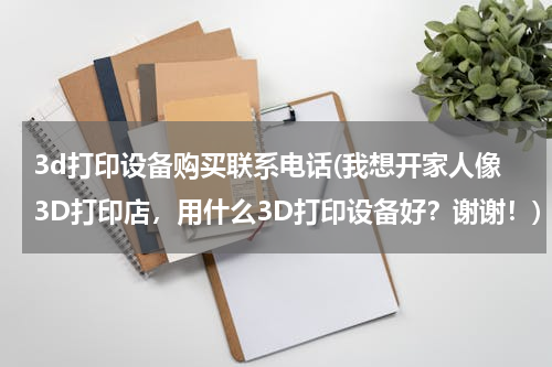 3d打印设备购买联系电话(我想开家人像3D打印店，用什么3D打印设备好？谢谢！)